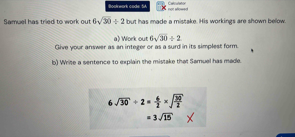 Calculator 
Bookwork code: 5A not allowed 
Samuel has tried to work out 6sqrt(30)/ 2 but has made a mistake. His workings are shown below. 
a) Work out 6sqrt(30)/ 2. 
Give your answer as an integer or as a surd in its simplest form. 
b) Write a sentence to explain the mistake that Samuel has made.
6sqrt(30)/ 2= 6/2 * sqrt(frac 30)2
=3sqrt(15)