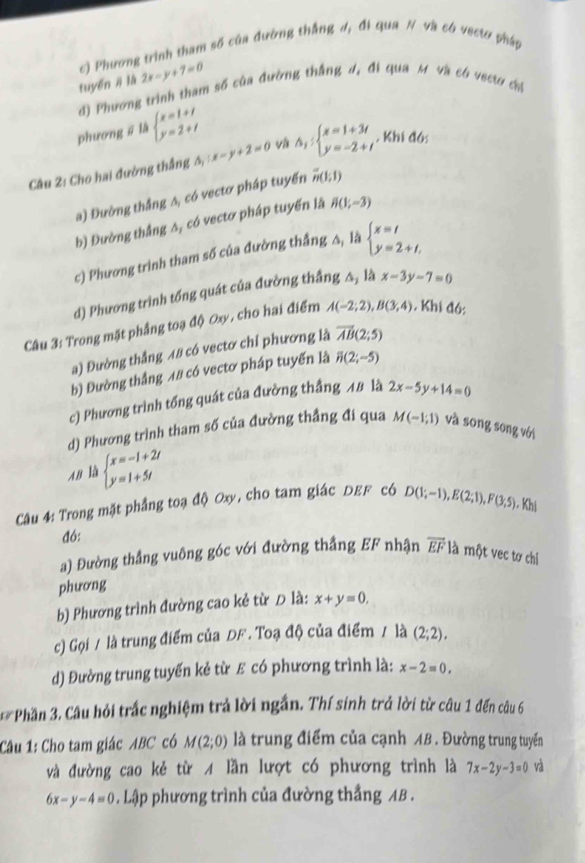 c) Phương trình tham số của đường thắng d, đi qua N và có vectơ pháp
tuyến # là 2x-y+7=0
d) Phương trình tham số của đường thắng d, đi qua M và có vectơ chỉ
phương ā là beginarrayl x=1+1 y=2+1endarray.
Câu 2: Cho hai đường thắng △ _1:x-y+2=0 và △ _1:beginarrayl x=1+3t y=-2+tendarray.. Khi đó;
a) Đường thắng A, có vectơ pháp tuyến overline n(1;1)
b) Đường thắng A, có vectơ pháp tuyến là H(1(1;-3)
c) Phương trình tham số của đường thắng △, là beginarrayl x=t y=2+t,endarray.
d) Phương trình tổng quát của đường thắng A, là x-3y-7=0
Câu 3: Trong mặt phầng toạ độ Oxy , cho hai điểm A(-2;2),B(3;4). Khi đó:
a) Đường thắng 48 có vectơ chỉ phương là vector AB(2;5)
b) Đường thắng 48 có vectơ pháp tuyến là overline n(2;-5)
c) Phương trình tổng quát của đường thắng 48 là 2x-5y+14=0
d) Phương trình tham số của đường thắng đi qua M(-1,1) và sōng sōng với
AB là beginarrayl x=-1+2t y=1+5tendarray.
Câu 4: Trong mặt phẳng toạ độ Oxy, cho tam giác DEF c6 D(1;-1),E(2;1),F(3,5) Khi
đó:
a) Đường thắng vuông góc với đường thắng EF nhận overline EF là một vec tơ chi
phương
b) Phương trình đường cao kẻ từ D là: x+y=0,
c) Gọi / là trung điểm của DF . Toạ độ của điểm / là (2;2).
d) Đường trung tuyến kẻ từ ε có phương trình là: x-2=0,
Phần 3. Câu hỏi trắc nghiệm trả lời ngắn. Thí sinh trả lời từ câu 1 đến câu 6
Câu 1: Cho tam giác ABC có M(2;0) là trung điểm của cạnh AB . Đường trung tuyến
và đường cao kẻ từ A lần lượt có phương trình là 7x-2y-3=0 và
6x-y-4=0. Lập phương trình của đường thắng AB .