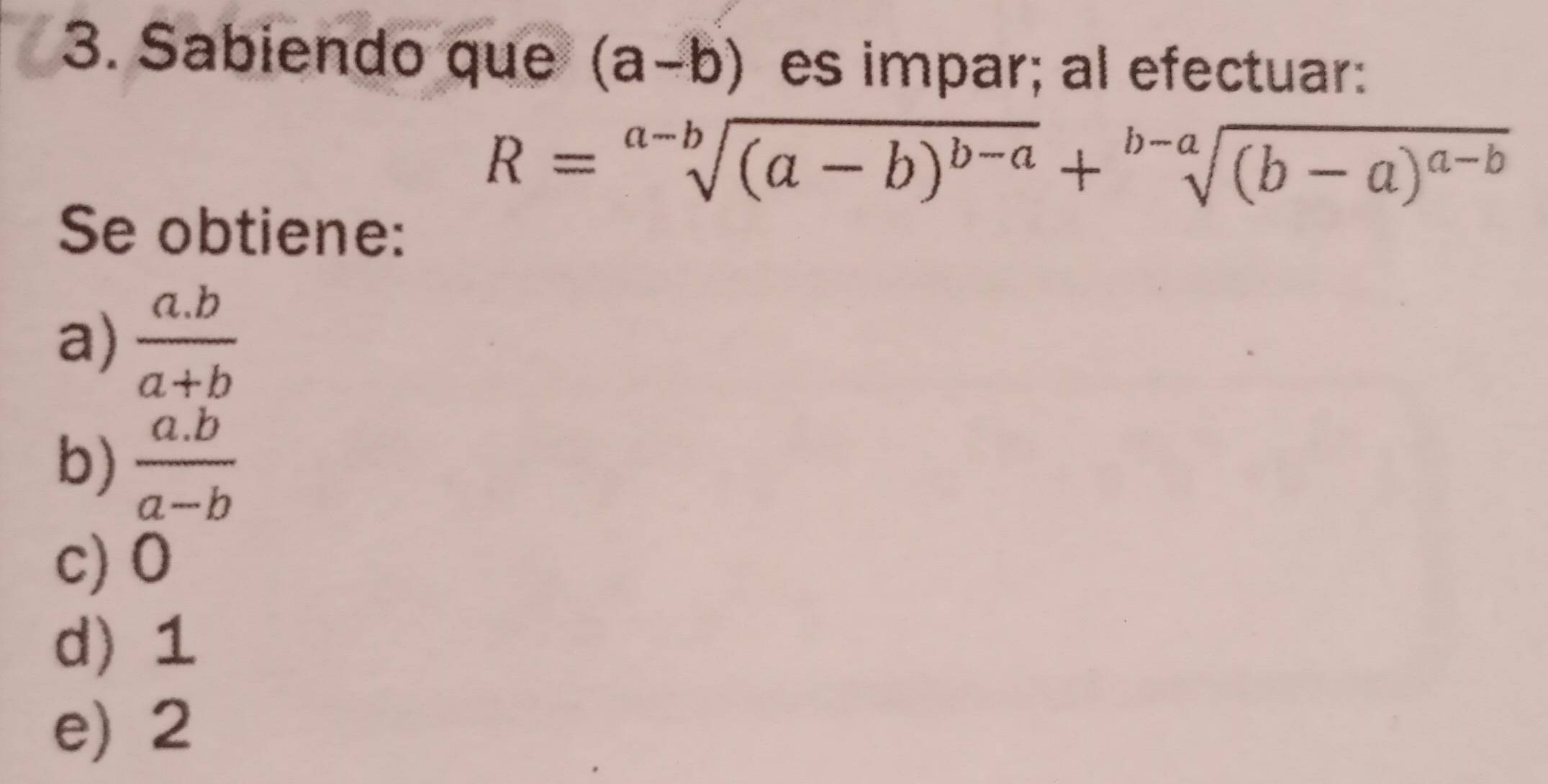 Sabiendo que (a-b) es impar; al efectuar:
R=sqrt[a-b]((a-b)^b-a)+sqrt[b-a]((b-a)^a-b)
Se obtiene:
a)  (a.b)/a+b 
b)  (a.b)/a-b 
c) 0
d) 1
e) 2