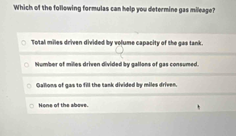 Which of the following formulas can help you determine gas mileage?
Total miles driven divided by volume capacity of the gas tank.
Number of miles driven divided by gallons of gas consumed.
Gallons of gas to fill the tank divided by miles driven.
None of the above.