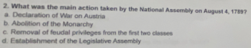 What was the main action taken by the National Assembly on August 4, 1789?
a. Declaration of War on Austria
b. Abolition of the Monarchy
c. Removal of feudal privileges from the first two classes
d. Establishment of the Legislative Assembly