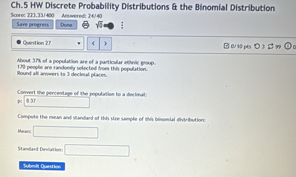 Ch.5 HW Discrete Probability Distributions & the Binomial Distribution 
Score: 223.33/400 Answered: 24/40 
Save progress Done sqrt(0) 
Question 27 < > □ 0/10 pts つ 3 %99 0 
About 37% of a population are of a particular ethnic group.
170 people are randomly selected from this population. 
Round all answers to 3 decimal places. 
Convert the percentage of the population to a decimal: 
p: 0.37
Compute the mean and standard of this size sample of this binomial distribution: 
Mean: □ 
Standard Deviation: □ 
Submit Question