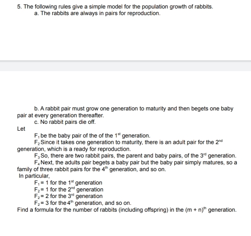 The following rules give a simple model for the population growth of rabbits. 
a. The rabbits are always in pairs for reproduction. 
b. A rabbit pair must grow one generation to maturity and then begets one baby 
pair at every generation thereafter. 
c. No rabbit pairs die off. 
Let
F_1 be the baby pair of the of the 1^(st) generation.
F_2 Since it takes one generation to maturity, there is an adult pair for the 2^(nd)
generation, which is a ready for reproduction.
F_3 So, there are two rabbit pairs, the parent and baby pairs, of the 3^(rd) generation.
F_4 Next, the adults pair begets a baby pair but the baby pair simply matures, so a 
family of three rabbit pairs for the 4^(th) generation, and so on. 
In particular,
F_1=1 for the 1^(st) generation
F_2=1 for the 2^(nd) generation
F_2=2 for the 3^(rd) generation
F_2=3 for the 4^(th) generation, and so on. 
Find a formula for the number of rabbits (including offspring) in the (m+n)^th generation.