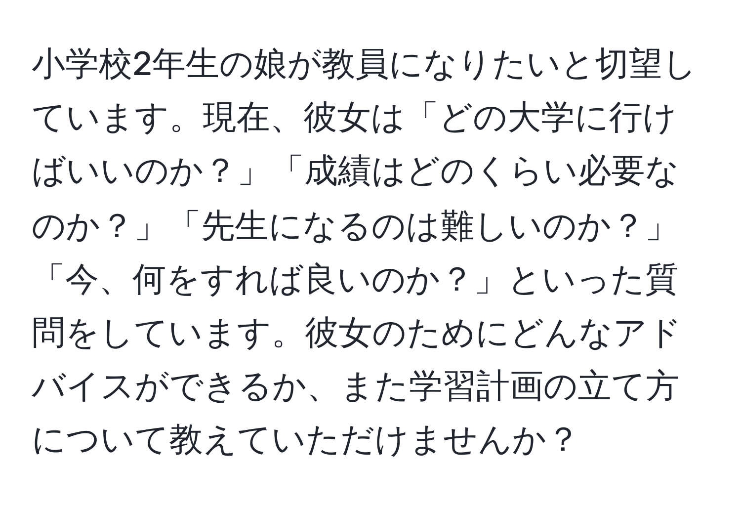 小学校2年生の娘が教員になりたいと切望しています。現在、彼女は「どの大学に行けばいいのか？」「成績はどのくらい必要なのか？」「先生になるのは難しいのか？」「今、何をすれば良いのか？」といった質問をしています。彼女のためにどんなアドバイスができるか、また学習計画の立て方について教えていただけませんか？