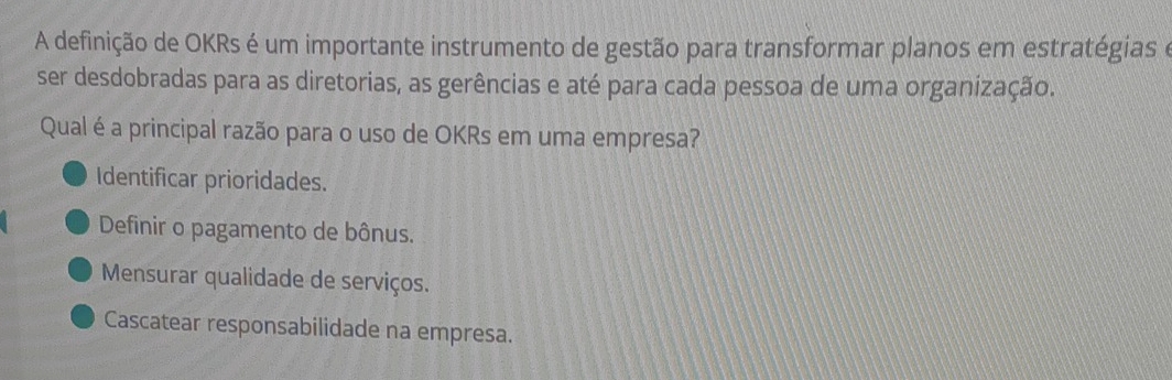 A definição de OKRs é um importante instrumento de gestão para transformar planos em estratégias e
ser desdobradas para as diretorias, as gerências e até para cada pessoa de uma organização.
Qual é a principal razão para o uso de OKRs em uma empresa?
Identificar prioridades.
Definir o pagamento de bônus.
Mensurar qualidade de serviços.
Cascatear responsabilidade na empresa.