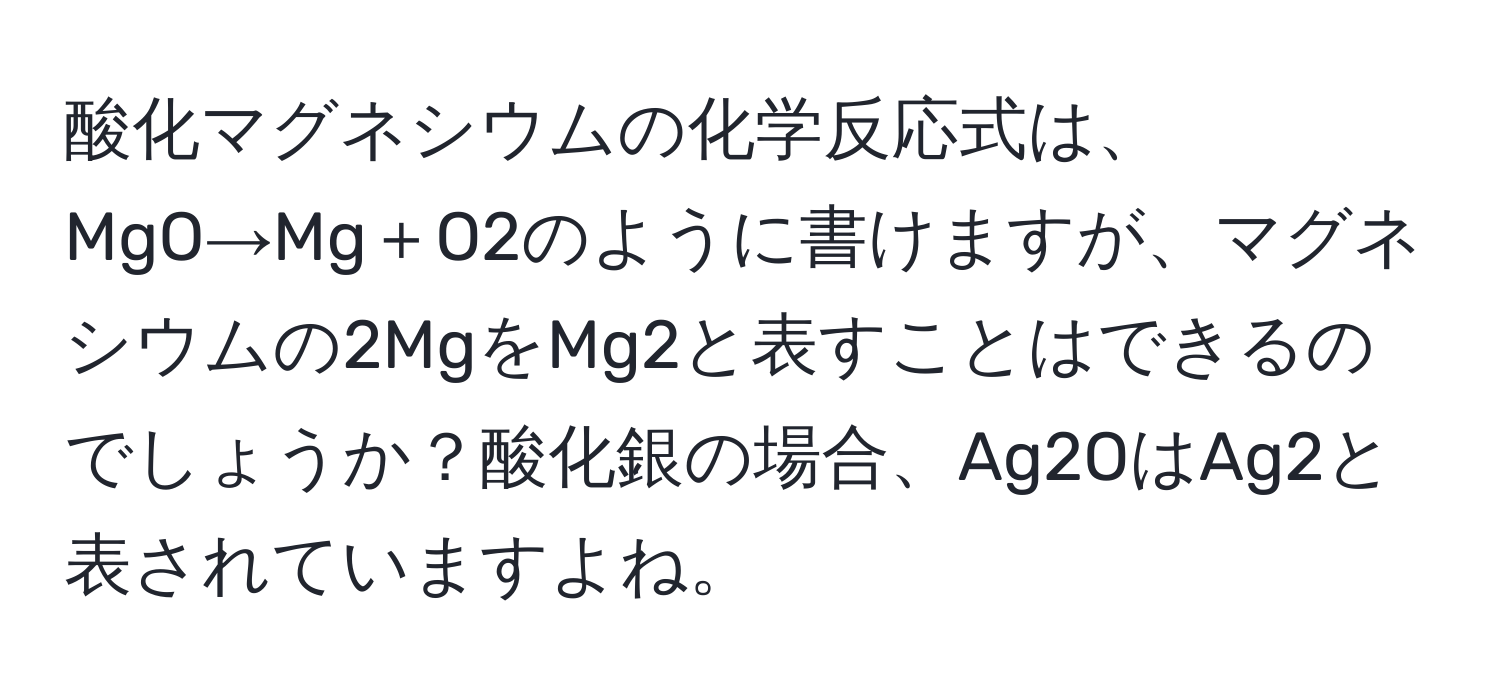 酸化マグネシウムの化学反応式は、MgO→Mg＋O2のように書けますが、マグネシウムの2MgをMg2と表すことはできるのでしょうか？酸化銀の場合、Ag2OはAg2と表されていますよね。