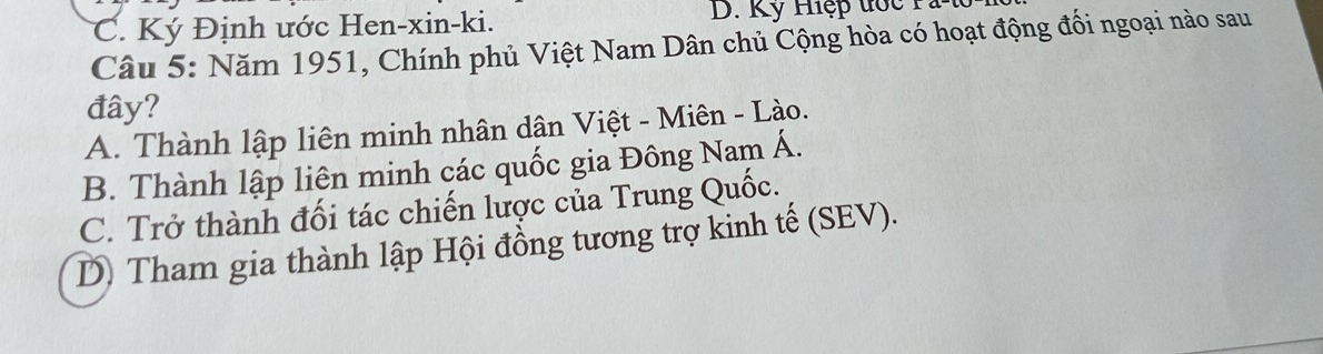 C. Ký Định ước Hen-xin-ki. D. Kỹ Hệp đớc Pà t
Câu 5: Năm 1951, Chính phủ Việt Nam Dân chủ Cộng hòa có hoạt động đối ngoại nào sau
đây?
A. Thành lập liên minh nhân dân Việt - Miên - Lào.
B. Thành lập liên minh các quốc gia Đông Nam Á.
C. Trở thành đối tác chiến lược của Trung Quốc.
D) Tham gia thành lập Hội đồng tương trợ kinh tế (SEV).