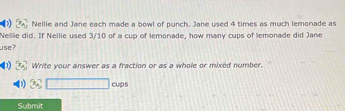 Nellie and Jane each made a bowl of punch. Jane used 4 times as much lemonade as 
Nellie did. If Nellie used 3/10 of a cup of lemonade, how many cups of lemonade did Jane 
use? 
Write your answer as a fraction or as a whole or mixed number. 
□ cups 
Submit