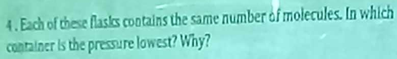 4 . Each of these flasks contains the same number of molecules. In which 
container is the pressure lowest? Why?
