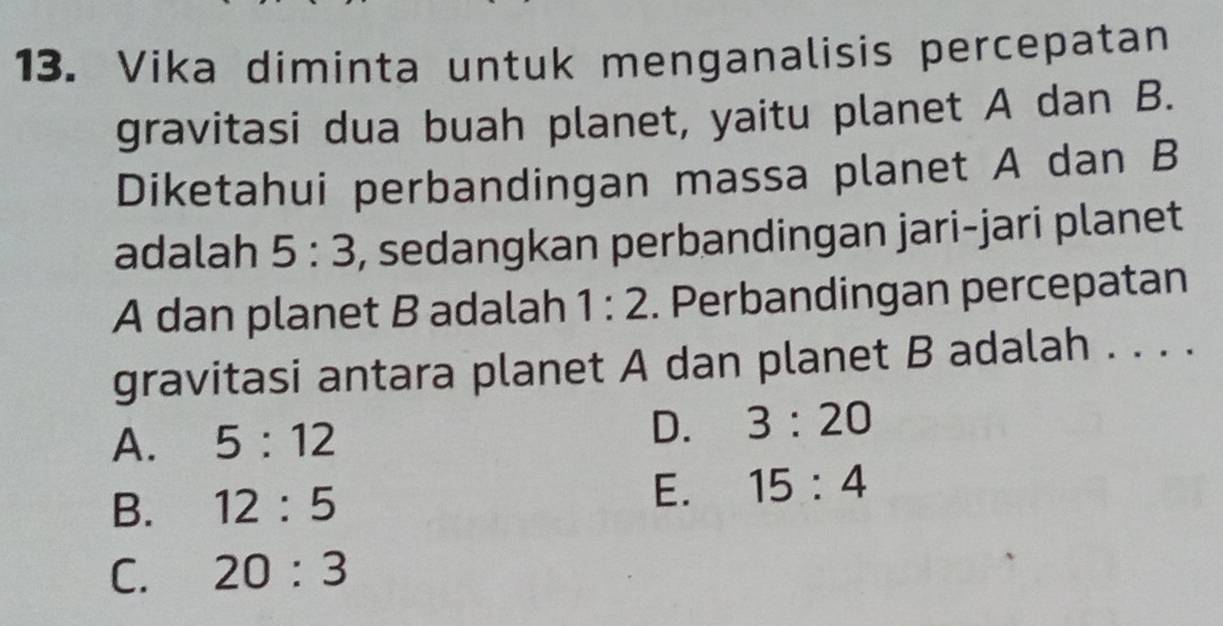 Vika diminta untuk menganalisis percepatan
gravitasi dua buah planet, yaitu planet A dan B.
Diketahui perbandingan massa planet A dan B
adalah 5:3 , sedangkan perbandingan jari-jari planet
A dan planet B adalah 1:2. Perbandingan percepatan
gravitasi antara planet A dan planet B adalah . . . .
A. 5:12
D. 3:20
B. 12:5
E. 15:4
C. 20:3