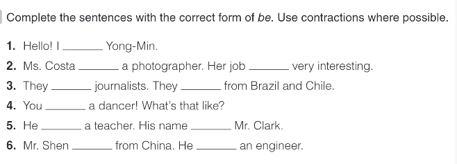 Complete the sentences with the correct form of be. Use contractions where possible. 
1. Hello! I_ Yong-Min. 
2. Ms. Costa _a photographer. Her job _very interesting. 
3. They _journalists. They_ from Brazil and Chile. 
4. You _a dancer! What's that like? 
5. He_ a teacher. His name _Mr. Clark. 
6. Mr. Shen _from China. He _an engineer.