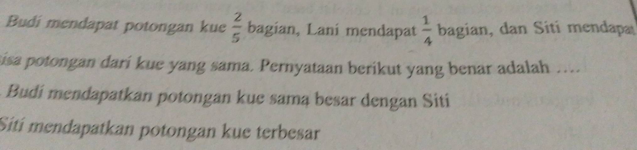 Budi mendapat potongan kue  2/5  bagian, Laní mendapat  1/4  bagian, dan Siti mendapa 
sisa potongan darí kue yang sama. Pernyataan berikut yang benar adalah …... 
Budi mendapatkan potongan kue samą besar dengan Sití 
Sití mendapatkan potongan kue terbesar