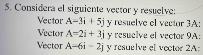 Considera el siguiente vector y resuelve: 
Vector A=3i+5j y resuelve el vector 3A : 
Vector A=2i+3j y resuelve el vector 9A : 
Vector A=6i+2j y resuelve el vector 2A :