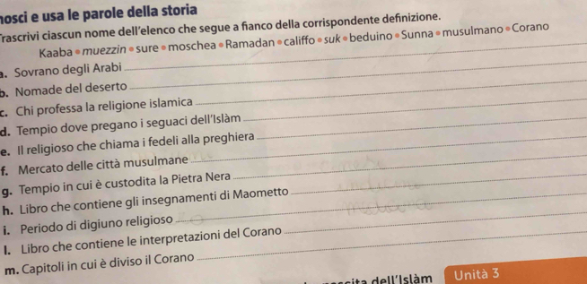 nosci e usa le parole della storia 
Trascrivi ciascun nome dell’elenco che segue a fanco della corrispondente definizione. 
Kaaba é muezzin ® sure ® moschea # Ramadan ® califfo ® suk « beduino « Sunna ® musulmano * Corano 
_ 
. Sovrano degli Arabi 
_ 
_ 
b. Nomade del deserto 
c. Chi professa la religione islamica 
d. Tempio dove pregano i seguaci dell'Islàm_ 
_ 
e. Il religioso che chiama i fedeli alla preghiera 
_ 
f. Mercato delle città musulmane 
g. Tempio in cui è custodita la Pietra Nera 
h. Libro che contiene gli insegnamenti di Maometto 
i. Periodo di digiuno religioso 
_ 
I. Libro che contiene le interpretazioni del Corano 
m. Capitoli in cui è diviso il Corano 
C e l I slàm Unità 3