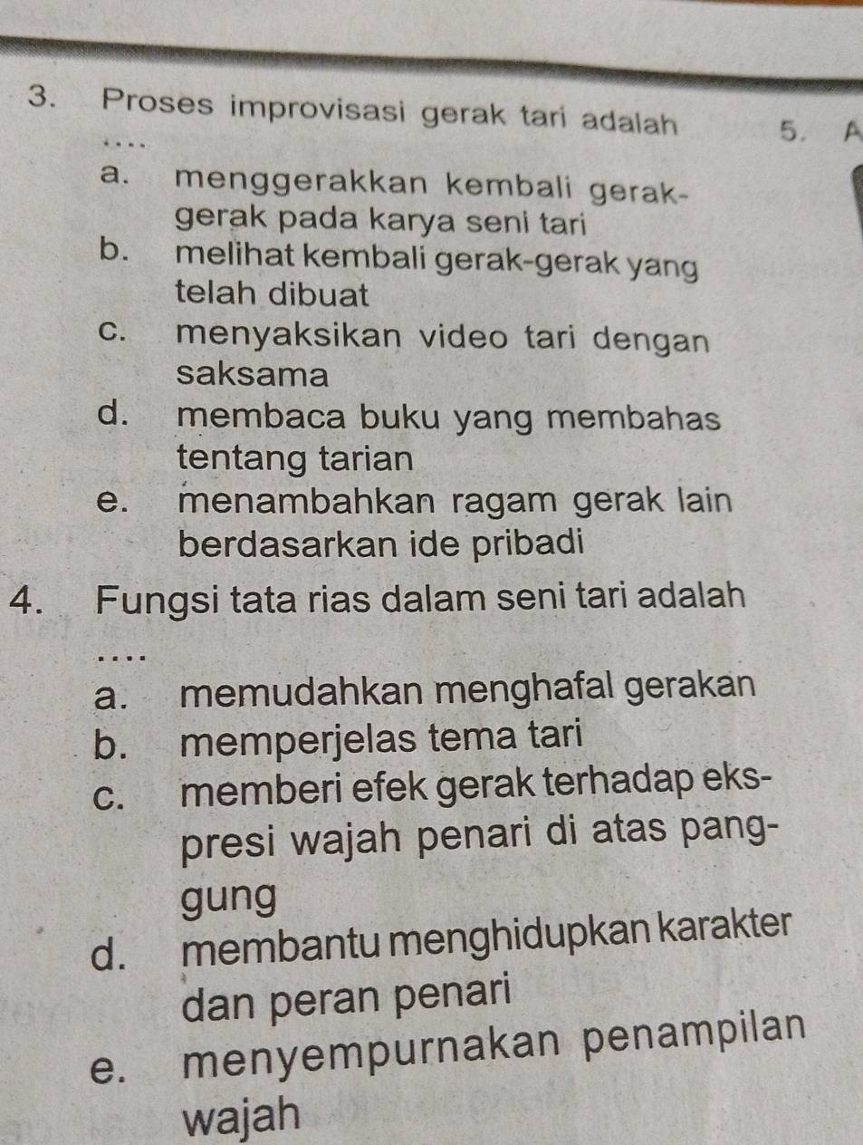 Proses improvisasi gerak tari adalah
5. A
a. menggerakkan kembali gerak-
gerak pada karya seni tari
b. melihat kembali gerak-gerak yang
telah dibuat
c. menyaksikan video tari dengan
saksama
d. membaca buku yang membahas
tentang tarian
e. menambahkan ragam gerak lain
berdasarkan ide pribadi
4. Fungsi tata rias dalam seni tari adalah
.
a. memudahkan menghafal gerakan
b. memperjelas tema tari
c. memberi efek gerak terhadap eks-
presi wajah penari di atas pang-
gung
d. membantu menghidupkan karakter
dan peran penari
e. menyempurnakan penampilan
wajah