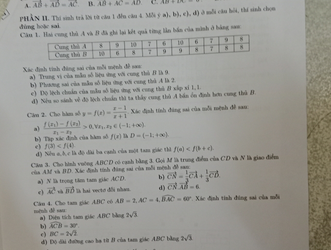 A. vector AB+vector AD=vector AC. B. AB+AC=AD C. AB+DC=θ
PHẢN II. Thí sinh trả lời từ câu 1 đến câu 4. M delta iya),b),c) , d) ở mỗi câu hỏi, thí sinh chọn
dúng hoặc sai.
Câi lại kết quả từng lần bắn của mình ở bảng sau:
Xác định tính đúng sai của mỗi mệnh đề sau:
a) Trung vị của mẫu số liệu ứng với cung thủ B là 9.
b) Phương sai của mẫu số liệu ứng với cung thủ A là 2.
c) Độ lệch chuẩn của mẫu số liệu ứng với cung thủ B xấp xỉ 1,1.
d) Nếu so sánh về độ lệch chuẩn thì ta thấy cung thủ A bắn ổn định hơn cung thủ B.
Câu 2. Cho hàm số y=f(x)= (x-1)/x+1 . Xác định tính đúng sai của mỗi mệnh đề sau:
a) frac f(x_1)-f(x_2)x_1-x_2>0,forall x_1,x_2∈ (-1;+∈fty ).
b) Tập xác định của hàm số f(x) 1 D=(-1;+∈fty ).
c) f(3)
d) Nếu a, b, c là độ dài ba cạnh của một tam giác thì f(a)
Câu 3. Cho hình vuông ABCD có cạnh bằng 3. Gọi M là trung điểm của CD và N là giao điểm
của AM và BD. Xác định tính đúng sai của mỗi mệnh đề sau:
a) N là trọng tâm tam giác ACD. b) vector CN= 1/3 vector CA+ 1/3 vector CD.
c) vector AC và vector BD là hai vectơ đối nhau. d) vector CN.vector AB=6.
Câu 4. Cho tam giác ABC có AB=2,AC=4,widehat BAC=60°. Xác định tính đúng sai của mỗi
mệnh đề sau:
a) Diện tích tam giác ABC bằng 2sqrt(3).
b) widehat ACB=30°.
c) BC=2sqrt(2).
d) Độ dài đường cao hạ từ B của tam giác ABC bằng 2sqrt(3).