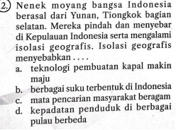 2.) Nenek moyang bangsa Indonesia
berasal dari Yunan, Tiongkok bagian
selatan. Mereka pindah dan menyebar
di Kepulauan Indonesia serta mengalami
isolasi geografis. Isolasi geografis
menyebabkan . . . .
a. teknologi pembuatan kapal makin
maju
b. berbagai suku terbentuk di Indonesia
c. mata pencarian masyarakat beragam
d. kepadatan penduduk di berbagai
pulau berbeda