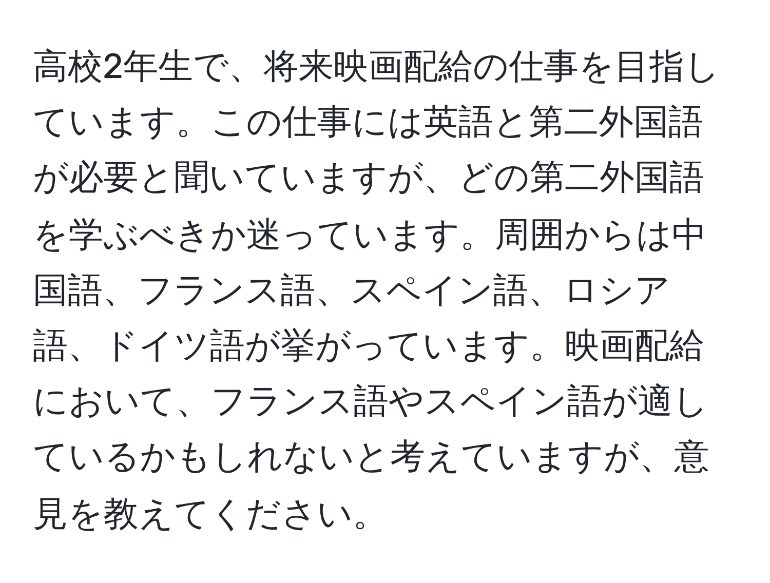 高校2年生で、将来映画配給の仕事を目指しています。この仕事には英語と第二外国語が必要と聞いていますが、どの第二外国語を学ぶべきか迷っています。周囲からは中国語、フランス語、スペイン語、ロシア語、ドイツ語が挙がっています。映画配給において、フランス語やスペイン語が適しているかもしれないと考えていますが、意見を教えてください。