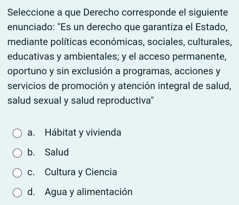 Seleccione a que Derecho corresponde el siguiente
enunciado: "Es un derecho que garantiza el Estado,
mediante políticas económicas, sociales, culturales,
educativas y ambientales; y el acceso permanente,
oportuno y sin exclusión a programas, acciones y
servicios de promoción y atención integral de salud,
salud sexual y salud reproductiva''
a. Hábitat y vivienda
b. Salud
c. Cultura y Ciencia
d. Agua y alimentación