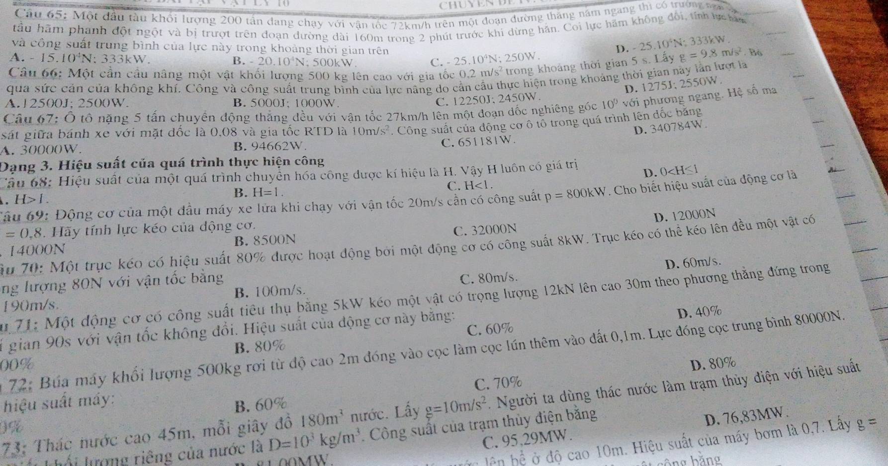 Cầu 65: Một đầu tàu khối lượng 200 tần dang chạy với vận tốc 72km/h trên một đoạn đường thăng năm ngang thi có trường nga 3
tầu hãm phanh đột ngột và bị trượt trên doạn dường dài 160m trong 2 phút trước khi dừng hán. Coi lực hãm không đối, tính lực ha
và công suất trung bình của lực này trong khoảng thời gian trên
D. -25.10^4N; 333kW.
A. - 15.10^4N J: 333kW. B. -20.10^4N; 500kW.
C. 25.10^4N; 2 50W
Câu 66: Một cần cầu nâng một vật khối lượng 500 kg lên cao với gia tốc 0.2m/s^2 trong khoảng thời gian 5 s. Lấy g=9.8m/s^2.B6
qua sức cản của không khí. Công và công suất trung bình của lực nâng do cần cầu thực hiện trong khoảng thời gian này lằn lượt là
A.12500J; 2500W. B. 5000J: 1000W.
C. 12250J; 2450W. D. 1275J; 2550W.
Câu 67: Ô tô nặng 5 tấn chuyển động thắng đều với vận tốc 27km/h lên một đoạn đốc nghiêng góc 10^0 với phương ngang. Hệ số ma
sát giữa bánh xe với mặt dốc là 0,08 và gia tốc RTD là 10m/s^2. Công suất của động cơ ô tổ trong quá trình lên đốc băng
C. 651181W. D. 340784W.
A. 30000W. B. 94662W.
Dạng 3. Hiệu suất của quá trình thực hiện công
Câu 68: Hiệu suất của một quá trình chuyển hóa công được kí hiệu là H. Vậy H luôn có giá trị
D. 0
C. H<1.
Tâu 69: Động cơ của một đầu máy xe lửa khi chạy với vận tốc 20m/s cần có công suất p=800kW. Cho biết hiệu suất của động cơ là. H>1
B. H=1.
=0,8 Hãy tính lực kéo của động cơ.
C. 32000N D. 12000N
14000N B. 8500N
Ấu 70: Một trục kéo có hiệu suất 80% được hoạt động bởi một động cơ có công suất 8kW. Trục kéo có thể kéo lên đều một vật có
D. 60m/s.
ng lượng 80N với vận tốc bằng
C. 80m/s.
u 71: Một động cơ có công suất tiêu thụ bằng 5kW kéo một vật có trọng lượng 12kN lên cao 30m theo phương thẳng đứng trong
190m/s. B. 100m/s.
C. 60% D. 40%
ố gian 90s với vận tốc không đổi. Hiệu suất của động cơ này bằng:
B. 80%
72: Búa máy khổi lượng 500kg rơi từ độ cao 2m đóng vào cọc làm cọc lún thêm vào đất 0,1m. Lực đóng cọc trung bình 80000N
00% D. 80%
hiệu suất máy:
B. 60% C. 70%
73: Thác nước cao 45m, mỗi giây đồ 180m^3 nước. Lấy g=10m/s^2 - Người ta dùng thác nước làm trạm thủy điện với hiệu suất
9%
MW C. 95,29MW. D. 76,83MW.
ối lượng riêng của nước là D=10^3kg/m^3 Công suất của trạm thủy điện bằng
hện hệ ở độ cao 10m. Hiệu suất của máy bơm là 0,7. Lấy 8=
băng