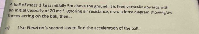 A ball of mass 1 kg is initially 5m above the ground. It is fired vertically upwards with 
an initial velocity of 20ms^(-1). Ignoring air resistance, draw a force diagram showing the 
forces acting on the ball, then... 
a) Use Newton’s second law to find the acceleration of the ball.