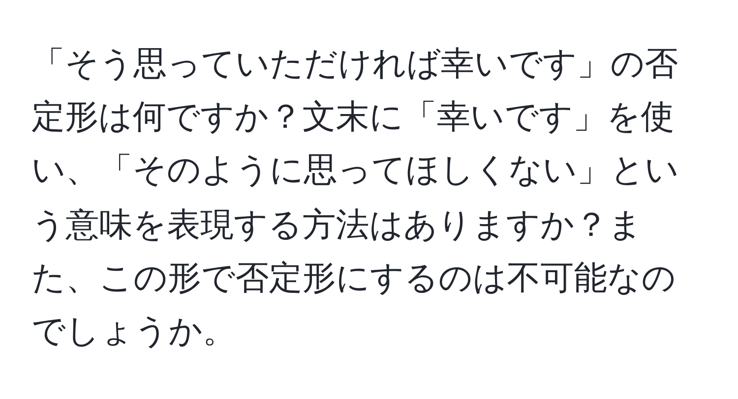 「そう思っていただければ幸いです」の否定形は何ですか？文末に「幸いです」を使い、「そのように思ってほしくない」という意味を表現する方法はありますか？また、この形で否定形にするのは不可能なのでしょうか。