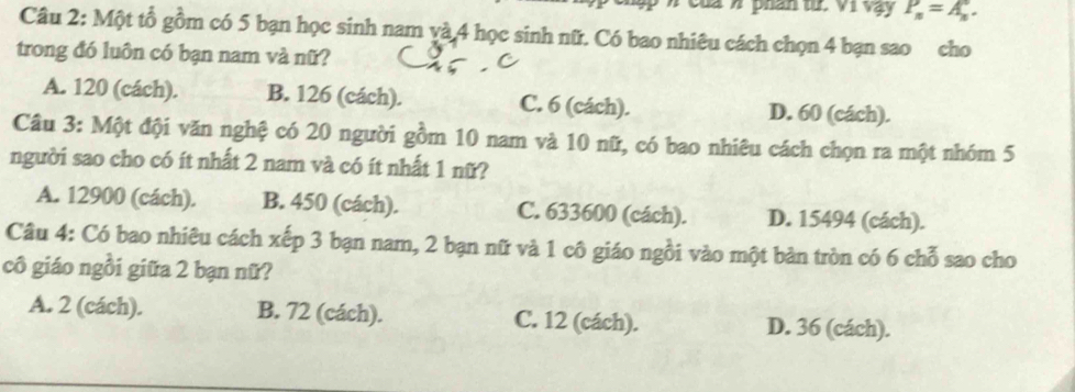 ập n của n phán từ. Vì Vạy P_n=A_n. 
Câu 2: Một tổ gồm có 5 bạn học sinh nam và 4 học sinh nữ. Có bao nhiêu cách chọn 4 bạn sao cho
trong đó luôn có bạn nam và nữ?
A. 120 (cách). B. 126 (cách). C. 6 (cách). D. 60 (cách).
Câu 3: Một đội văn nghệ có 20 người gồm 10 nam và 10 nữ, có bao nhiêu cách chọn ra một nhóm 5
người sao cho có ít nhất 2 nam và có ít nhất 1 nữ?
A. 12900 (cách). B. 450 (cách). C. 633600 (cách). D. 15494 (cách).
Câu 4: Có bao nhiêu cách xếp 3 bạn nam, 2 bạn nữ và 1 cô giáo ngồi vào một bản tròn có 6 chỗ sao cho
cô giáo ngồi giữa 2 bạn nữ?
A. 2 (cách). B. 72 (cách). C. 12 (cách). D. 36 (cách).