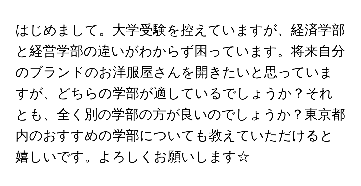 はじめまして。大学受験を控えていますが、経済学部と経営学部の違いがわからず困っています。将来自分のブランドのお洋服屋さんを開きたいと思っていますが、どちらの学部が適しているでしょうか？それとも、全く別の学部の方が良いのでしょうか？東京都内のおすすめの学部についても教えていただけると嬉しいです。よろしくお願いします☆