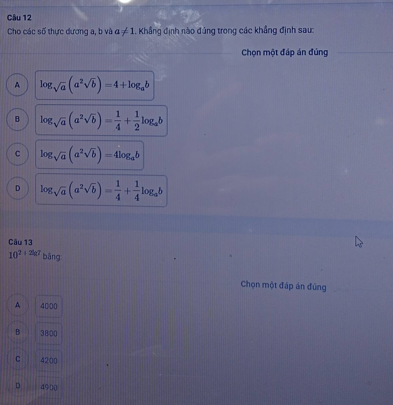 Cho các số thực dương a, b và a!= 1. Khẳng định nào đúng trong các khẳng định sau:
Chọn một đáp án đúng
A log _sqrt(a)(a^2sqrt(b))=4+log _ab
B log _sqrt(a)(a^2sqrt(b))= 1/4 + 1/2 log _ab
C log _sqrt(a)(a^2sqrt(b))=4log _ab
D log _sqrt(a)(a^2sqrt(b))= 1/4 + 1/4 log _ab
Câu 13
10^(2+2lg 7) bằng:
Chọn một đáp án đúng
A 4000
B 3800
C 4200
D 4900