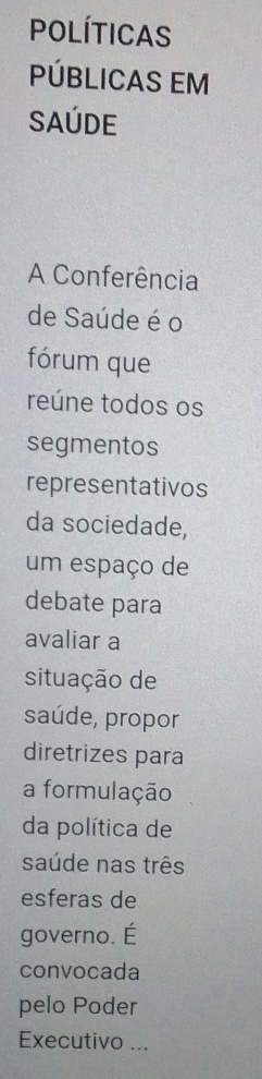 Políticas 
PÚBlICAS EM 
Saúde 
A Conferência 
de Saúde é o 
fórum que 
reúne todos os 
segmentos 
representativos 
da sociedade, 
um espaço de 
debate para 
avaliar a 
situação de 
saúde, propor 
diretrizes para 
a formulação 
da política de 
saúde nas três 
esferas de 
governo. É 
convocada 
pelo Poder 
Executivo ...