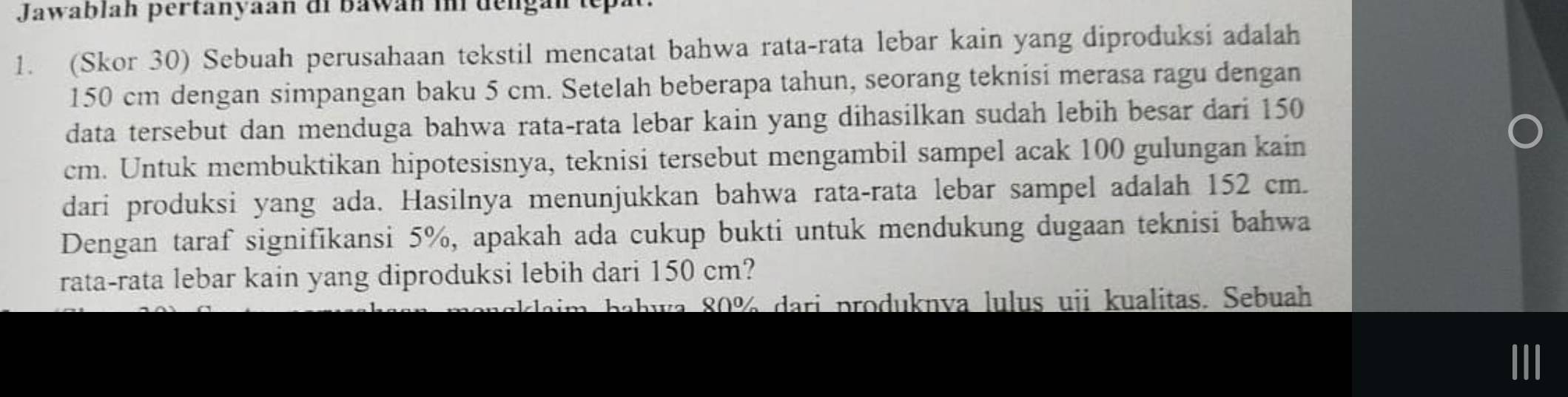 Jawablah pertanyaan di bawan in dengan tepat 
1. (Skor 30) Sebuah perusahaan tekstil mencatat bahwa rata-rata lebar kain yang diproduksi adalah
150 cm dengan simpangan baku 5 cm. Setelah beberapa tahun, seorang teknisi merasa ragu dengan 
data tersebut dan menduga bahwa rata-rata lebar kain yang dihasilkan sudah lebih besar dari 150
cm. Untuk membuktikan hipotesisnya, teknisi tersebut mengambil sampel acak 100 gulungan kain 
dari produksi yang ada. Hasilnya menunjukkan bahwa rata-rata lebar sampel adalah 152 cm. 
Dengan taraf signifikansi 5%, apakah ada cukup bukti untuk mendukung dugaan teknisi bahwa 
rata-rata lebar kain yang diproduksi lebih dari 150 cm? 
ab a ri pro du knva lu us uji kualitas. Sebuah