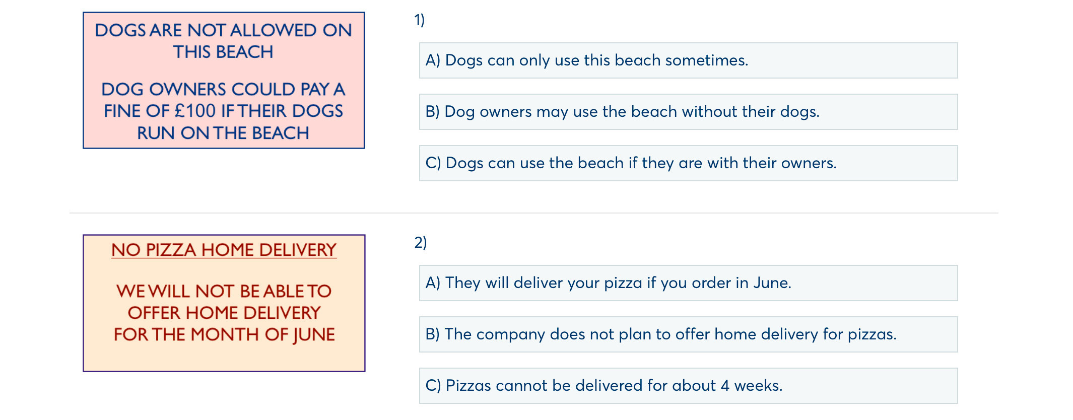 DOGS ARE NOT ALLOWED ON
1)
THIS BEACH
A) Dogs can only use this beach sometimes.
DOG OWNERS COULD PAY A
FINE OF £100 IF THEIR DOGS B) Dog owners may use the beach without their dogs.
RUN ON THE BEACH
C) Dogs can use the beach if they are with their owners.
NO PIZZA HOME DELIVERY
2)
WE WILL NOT BE ABLE TO
A) They will deliver your pizza if you order in June.
OFFER HOME DELIVERY
FOR THE MONTH OF JUNE B) The company does not plan to offer home delivery for pizzas.
C) Pizzas cannot be delivered for about 4 weeks.