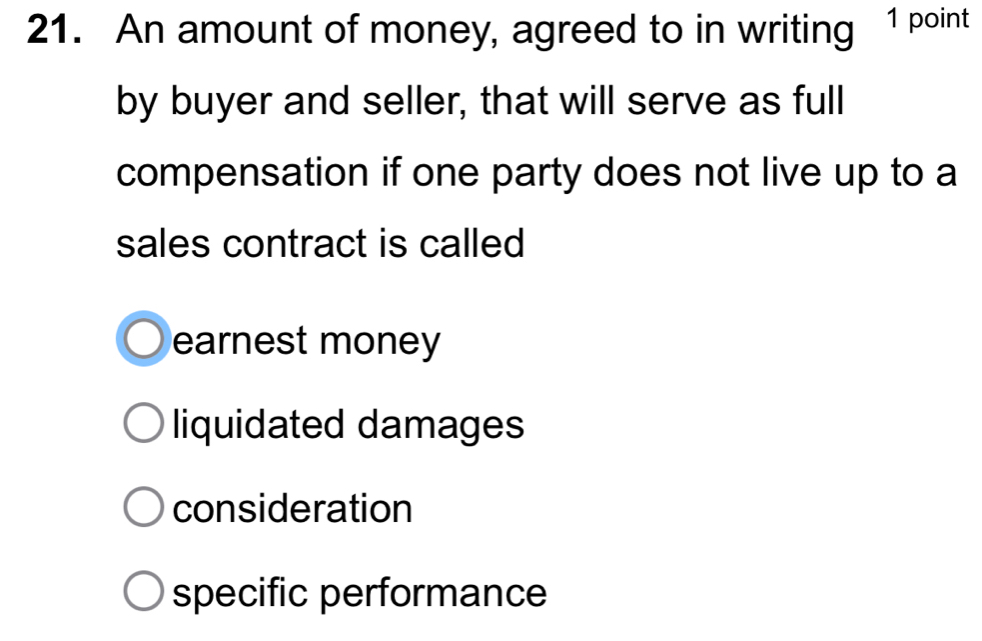 An amount of money, agreed to in writing 1 point
by buyer and seller, that will serve as full
compensation if one party does not live up to a
sales contract is called
earnest money
liquidated damages
consideration
specific performance