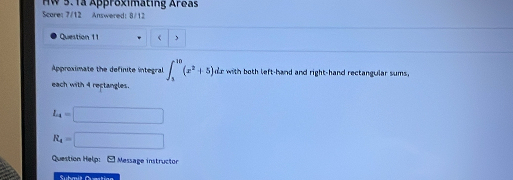 HW 5.1ª Approximating Areas 
Scare: 7/12 Answered: 8/12 
Question 11 ( > 
Approximate the definite integral ∈t _5^((10)(x^2)+5)dx with both left-hand and right-hand rectangular sums, 
each with 4 rectangles.
L_4=□
R_4=□
Question Help: Message instructor 
Submit Quartion