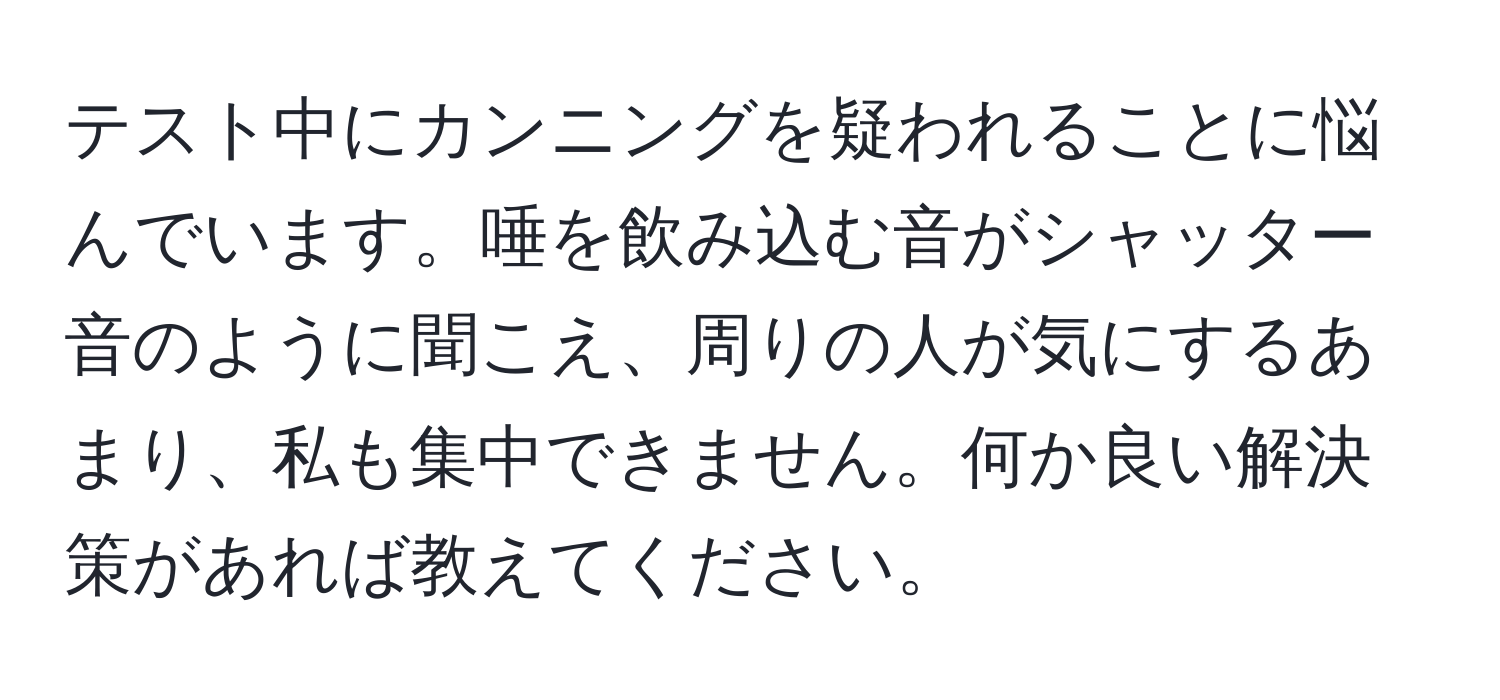 テスト中にカンニングを疑われることに悩んでいます。唾を飲み込む音がシャッター音のように聞こえ、周りの人が気にするあまり、私も集中できません。何か良い解決策があれば教えてください。