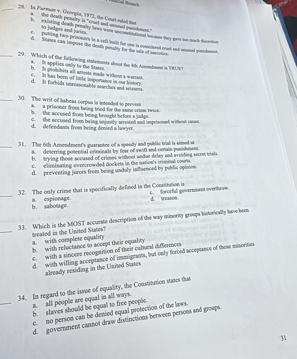 Judicial Branch
_28. In Furman v. Georgia, 1972, the Court ruled that
a. the death penalty is "cruel and unusual punishment."
to judges and juries.
b. existing death penalty laws were unconstitutional because they gave too much discretion
c. putting two prisoners in a cell built for one is considered cruel and unusual punishment.
d. States can impose the death penalty for the sale of narcotics.
_29. Which of the following statements about the 4th Amendment is TRUE?
a. It applies only to the States.
b. It prohibits all arrests made without a warrant.
c. `It has been of little importance in our history.
d. It forbids unreasonable searches and seizures.
_30. The writ of habeas corpus is intended to prevent
a. a prisoner from being tried for the same crime twice.
b. the accused from being brought before a judge.
c. the accused from being unjustly arrested and imprisoned without cause.
d. defendants from being denied a lawyer.
_31. The 6th Amendment's guarantee of a speedy and public trial is aimed at
a. deterring potential criminals by fear of swift and certain punishment.
b. trying those accused of crimes without undue delay and avoiding secret trials.
c. eliminating overcrowded dockets in the nation's criminal courts.
d. preventing jurors from being unduly influenced by public opinion.
_
32. The only crime that is specifically defined in the Constitution is
a. espionage. c. forceful government overthrow.
b. sabotage. d. treason.
_
33. Which is the MOST accurate description of the way minority groups historically have been
treated in the United States?
a. with complete equality
b. with reluctance to accept their equality
c. with a sincere recognition of their cultural differences
d. with willing acceptance of immigrants, but only forced acceptance of those minorities
already residing in the United States
_
34. In regard to the issue of equality, the Constitution states that
a. all péople are equal in all ways.
b. slaves should be equal to free people.
c. no person can be denied equal protection of the laws.
d. government cannot draw distinctions between persons and groups.
31