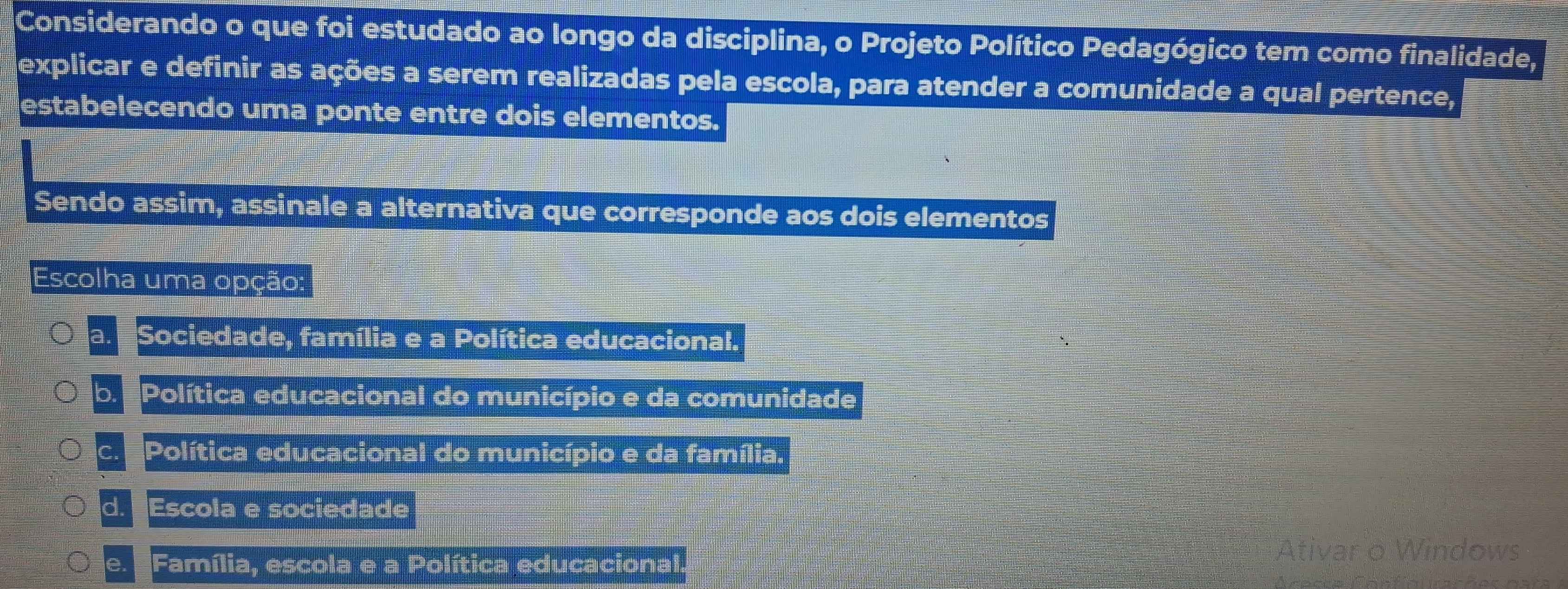 Considerando o que foi estudado ao longo da disciplina, o Projeto Político Pedagógico tem como finalidade,
explicar e definir as ações a serem realizadas pela escola, para atender a comunidade a qual pertence,
estabelecendo uma ponte entre dois elementos.
Sendo assim, assinale a alternativa que corresponde aos dois elementos
Escolha uma opção:
a Sociedade, família e a Política educacional.
b Política educacional do município e da comunidade
C. Política educacional do município e da família,
d. Escola e sociedade
Ativar o Windows
e. Família, escola e a Política educacional