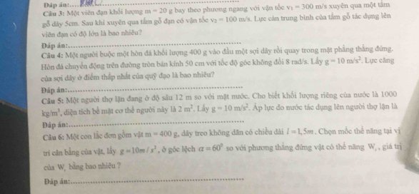 Đáp án:. 
Câu 3: Một viên đạn khổi lượng m=20 g bay theo phương ngang với vận tốc v_1=300m/ 's xuyên qua một tâm 
gỗ dày 5cm. Sau khi xuyên qua tấm gỗ đạn có vận tốc v_2=100m/s. Lực cản trung bình của tấm gỗ tác dụng lên 
viên đạn có độ lớn là bao nhiêu? 
Đáp án: 
_ 
Câu 4: Một người buộc một hòn đá khối lượng 400 g vào đầu một sợi dây rồi quay trong mặt phẳng thẳng đứng. 
Hòn đá chuyển động trên đường tròn bán kính 50 cm với tốc độ góc không đổi 8 rad/s. Lấy g=10m/s^2. Lực căng 
_ 
của sợi dây ở điểm thấp nhất của quỹ đạo là bao nhiêu? 
Đáp án: 
Câu 5: Một người thợ lặn đang ở độ sâu 12 m so với mặt nước. Cho biết khối lượng riêng của nước là 1000
_
kg/m^3 , diện tích bề mật cơ thể người này là 2m^2. Lấy g=10m/s^2 Áp lực do nước tác dụng lên người thợ lặn là 
Đáp án: . Chọn mốc thể năng tại vị 
Câu 6: Một con lắc đơn gồm vật m=400g , dây treo không dân có chiều dài l=1,5m
tri cân bằng của vật, lầy g=10m/s^2 , ở góc lệch alpha =60° so với phương thẳng đứng vật có thể năng W, , giá trị 
của W, bằng bao nhiêu ? 
Đáp án: 
_