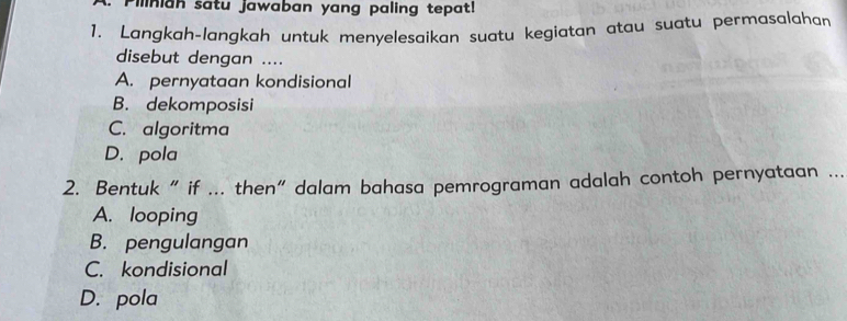 Pilinian satu jawaban yang paling tepat!
1. Langkah-langkah untuk menyelesaikan suatu kegiatan atau suatu permasalahar
disebut dengan ....
A. pernyataan kondisional
B. dekomposisi
C. algoritma
D. pola
2. Bentuk “ if ... then” dalam bahasa pemrograman adalah contoh pernyataan ...
A. looping
B. pengulangan
C. kondisional
D. pola