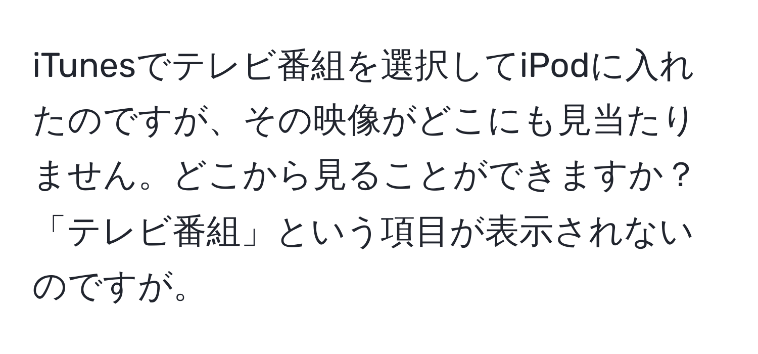 iTunesでテレビ番組を選択してiPodに入れたのですが、その映像がどこにも見当たりません。どこから見ることができますか？「テレビ番組」という項目が表示されないのですが。