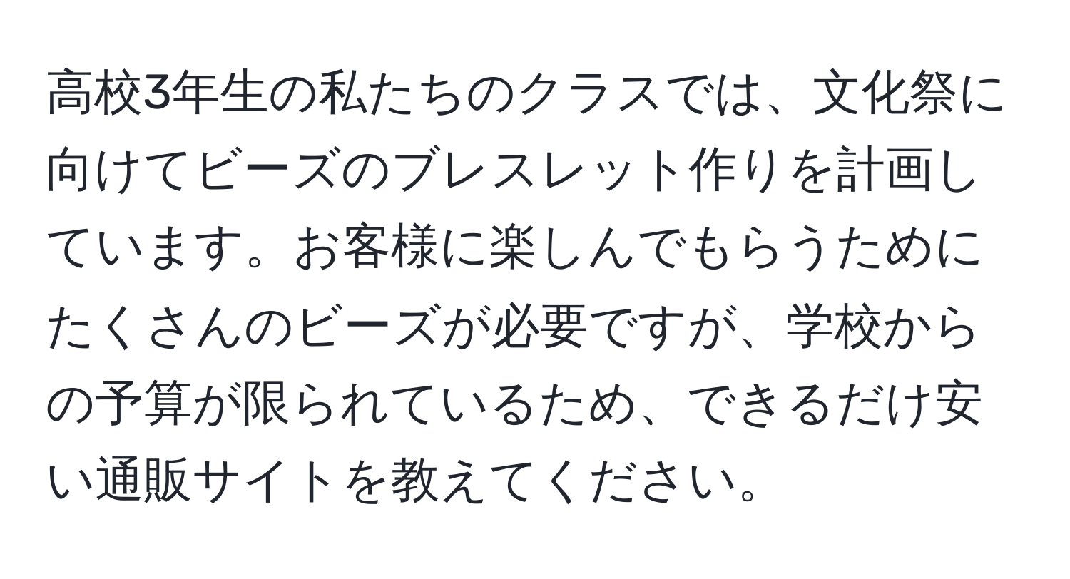 高校3年生の私たちのクラスでは、文化祭に向けてビーズのブレスレット作りを計画しています。お客様に楽しんでもらうためにたくさんのビーズが必要ですが、学校からの予算が限られているため、できるだけ安い通販サイトを教えてください。