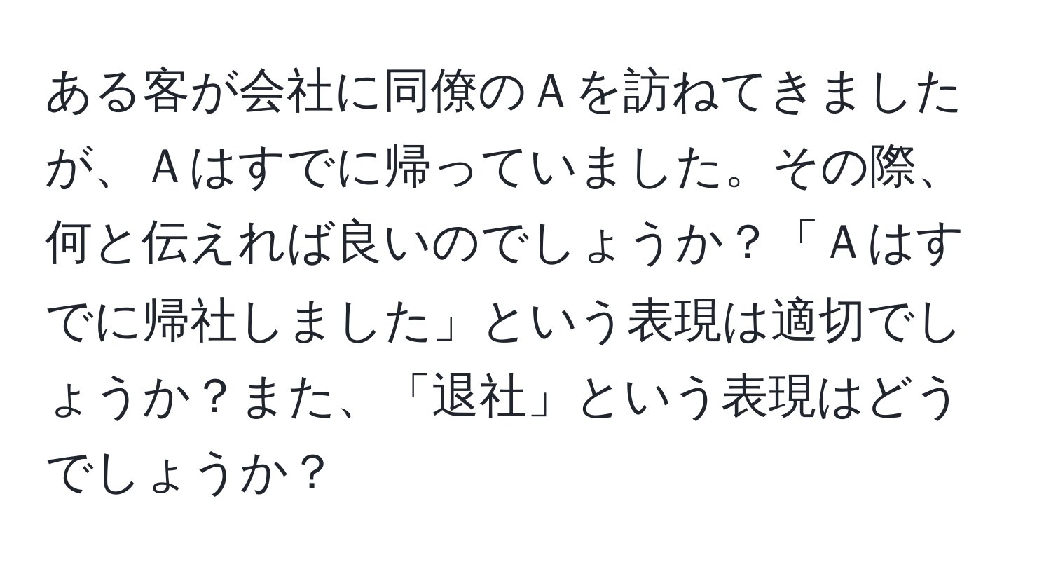 ある客が会社に同僚のＡを訪ねてきましたが、Ａはすでに帰っていました。その際、何と伝えれば良いのでしょうか？「Ａはすでに帰社しました」という表現は適切でしょうか？また、「退社」という表現はどうでしょうか？