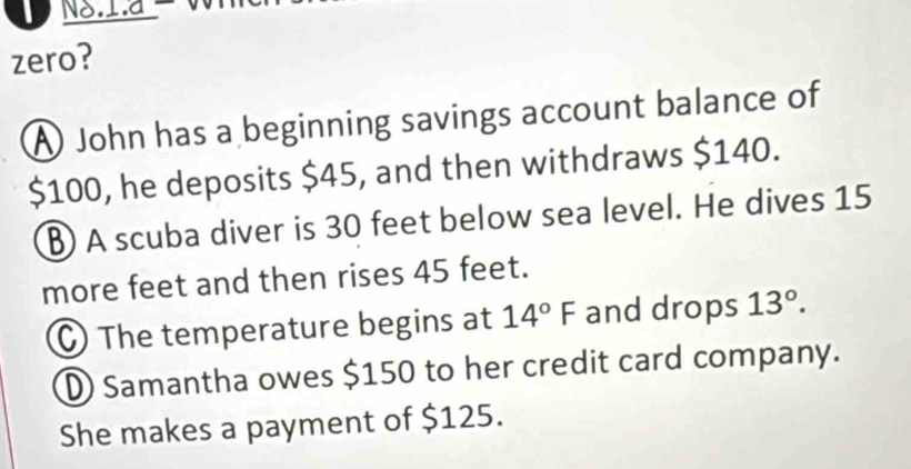 NS.1a W
zero?
A John has a beginning savings account balance of
$100, he deposits $45, and then withdraws $140.
A scuba diver is 30 feet below sea level. He dives 15
more feet and then rises 45 feet.
C) The temperature begins at 14°F and drops 13°.
D Samantha owes $150 to her credit card company.
She makes a payment of $125.