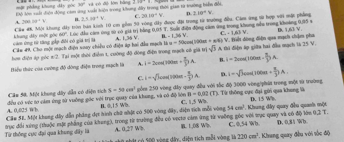 mặt phẳng khung dây góc 30° và có độ lớn bāng 2.10^(-4)1
Độ lớn suất điện động cảm ứng xuất hiện trong khung dây trong thời gian từ trường biển đổi.
A. 200.10^(-4)V. B. 2,5.10^(-4)V. C. 20.10^(-4)V. D. 2.10^(-4)V.
Câu 48. Một khung dây tròn bán kính 10 cm gồm 50 vòng dây được đặt trong từ trường đều. Cảm ứng từ hợp với mặt phẳng
khung dây một góc 60° 2. Lúc đầu cảm ứng từ có giá trị bằng 0,05 T. Suất điện động cảm ứng trong khung nếu trong khoáng 0,05 s
cảm ứng từ tăng gấp đôi có giá trị là A. 1,36 V. B. - 1,36 V. C. - 1,63 V. D. 1,63 V.
Câu 49. Cho một mạch điện xoay chiều có điện áp hai đầu mạch là u=50cos (100π t+π /6) V. Biết dòng điện qua mạch chậm pha
hơn điện áp góc π/2. Tại một thời điểm t, cường độ dòng điện trong mạch có giá trị sqrt(3)A thì điện áp giữa hai đầu mạch là 25 V.
Biểu thức của cường độ dòng điện trong mạch là A. i=2cos (100π t+ π /3 )A. B. i=2cos (100π t- π /3 )A.
C. i=sqrt(3)cos (100π t- π /3 )A. D. i=sqrt(3)cos (100π t+ π /3 )A.
Câu 50. Một khung dây dẫn có diện tích S=50cm^2 gồm 250 vòng dây quay đều với tốc độ 3000 vòng/phút trong một từ trường
đều có véc tơ cảm ứng từ vuông góc với trục quay của khung, và có độ là OT B=0,02(T). Từ thông cực đại gửi qua khung là
A. 0,025 Wb. B. 0,15 Wb. C. 1,5 Wb. D. 15 Wb.
Câu 51. Một khung dây dẫn phẳng dẹt hình chữ nhật có 500 vòng dây, diện tích mỗi vòng 54cm^2. Khung dây quay đều quanh một
trục đối xứng (thuộc mặt phẳng của khung), trong từ trường đều có vectơ cảm ứng từ vuông góc với trục quay và có độ lớn 0,2 T.
Từ thông cực đại qua khung dây là A. 0,27 Wb. B. 1,08 Wb. C. 0,54 Wb. D. 0,81 Wb.
nhữ nhật có 500 yòng dây, diện tích mỗi vòng là 220cm^2 *. Khung quay đều với tốc độ