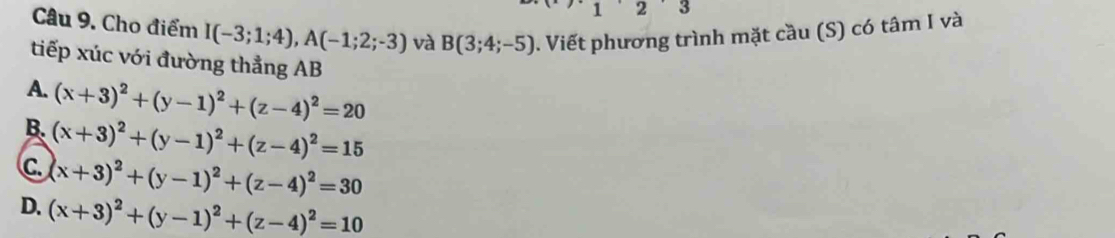 1 2 . J
Câu 9. Cho điểm I(-3;1;4), A(-1;2;-3) và B(3;4;-5). Viết phương trình mặt cầu (S) có tâm I và
tiếp xúc với đường thẳng AB
A. (x+3)^2+(y-1)^2+(z-4)^2=20
B. (x+3)^2+(y-1)^2+(z-4)^2=15
c. (x+3)^2+(y-1)^2+(z-4)^2=30
D. (x+3)^2+(y-1)^2+(z-4)^2=10