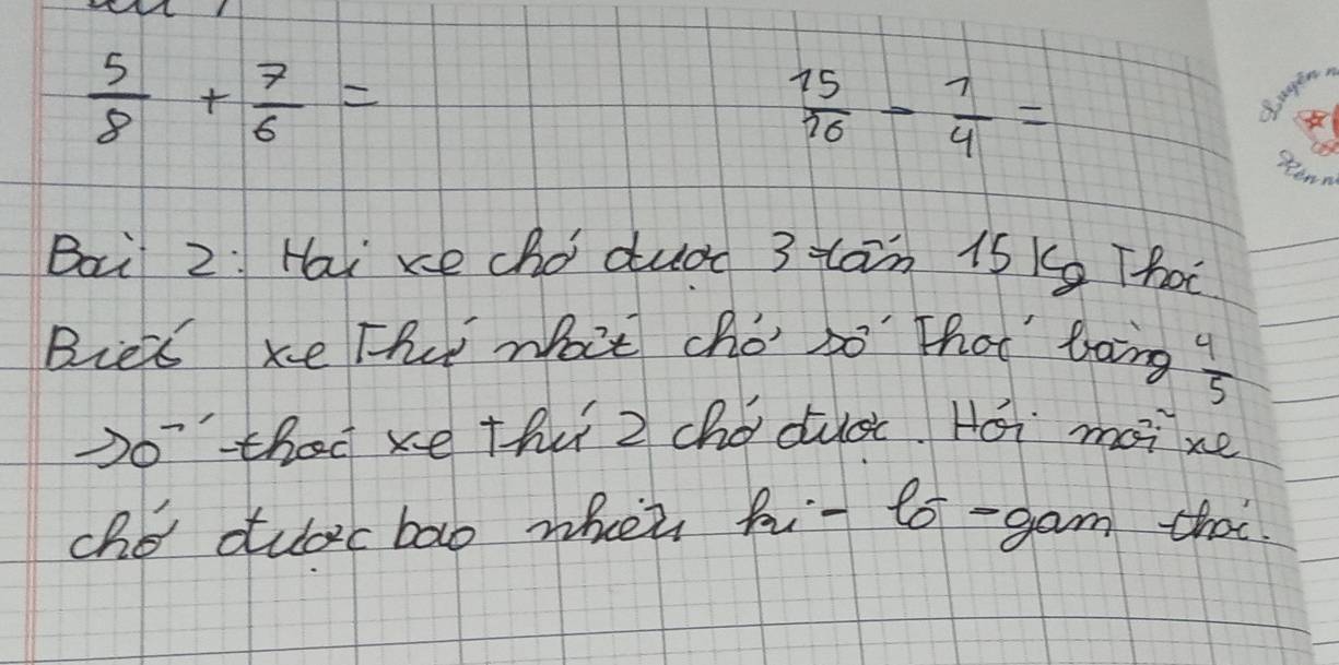  5/8 + 7/6 =
 15/16 - 7/4 =
S agen, 
stenn 
Bai 2: Hai xe chodudn 3 tan 1s Kg That 
Bies xe Th wat cho so" that' boing  4/5 
Do' thad xe thu 2 chǒducc Hái mai xe 
cho dudcbao whei hi- 6o-gam thai