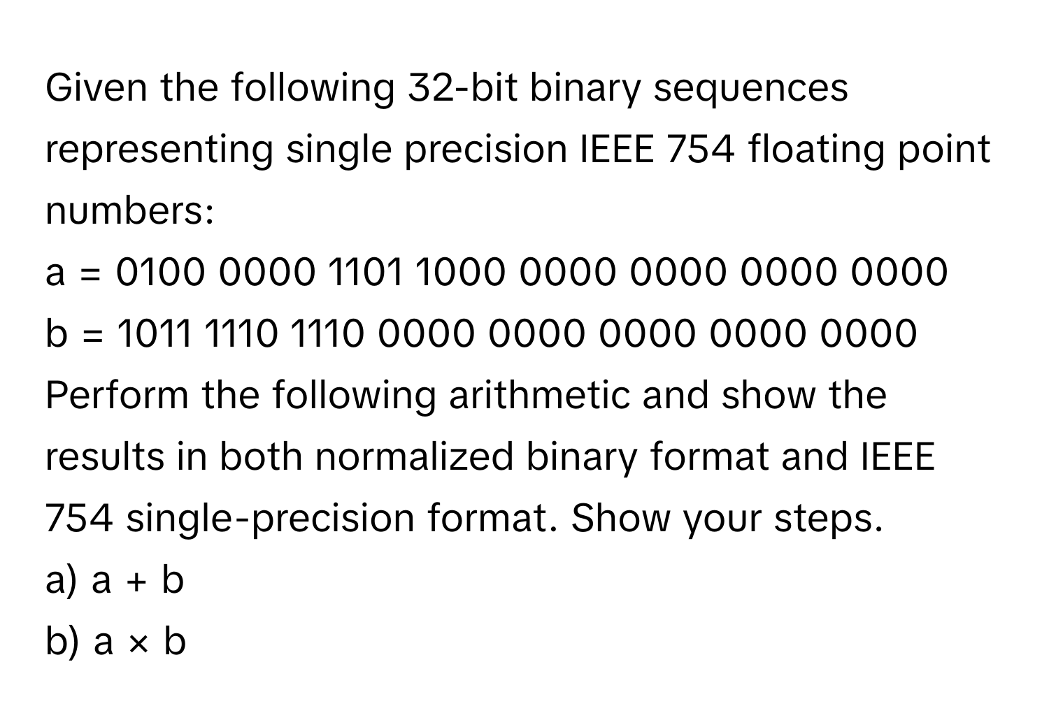 Given the following 32-bit binary sequences representing single precision IEEE 754 floating point numbers:

a = 0100 0000 1101 1000 0000 0000 0000 0000
b = 1011 1110 1110 0000 0000 0000 0000 0000

Perform the following arithmetic and show the results in both normalized binary format and IEEE 754 single-precision format. Show your steps.

a) a + b
b) a × b