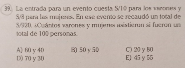 La entrada para un evento cuesta S/10 para los varones y
S/8 para las mujeres. En ese evento se recaudó un total de
S/920. ¿Cuántos varones y mujeres asistieron si fueron un
total de 100 personas.
A) 60 y 40 B) 50 y 50 C) 20 y 80
D) 70 y30 E) 45 y 55