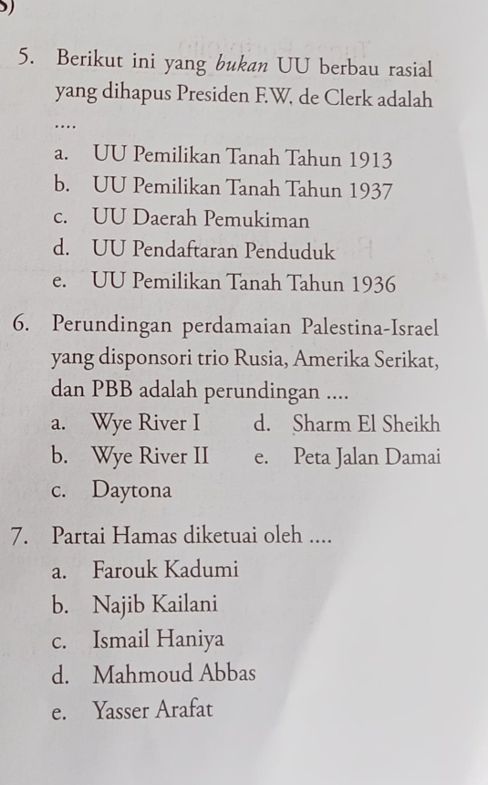 Berikut ini yang bukan UU berbau rasial
yang dihapus Presiden F.W. de Clerk adalah
….
a. UU Pemilikan Tanah Tahun 1913
b. UU Pemilikan Tanah Tahun 1937
c. UU Daerah Pemukiman
d. UU Pendaftaran Penduduk
e. UU Pemilikan Tanah Tahun 1936
6. Perundingan perdamaian Palestina-Israel
yang disponsori trio Rusia, Amerika Serikat,
dan PBB adalah perundingan ....
a. Wye River I d. Sharm El Sheikh
b. Wye River II e. Peta Jalan Damai
c. Daytona
7. Partai Hamas diketuai oleh ....
a. Farouk Kadumi
b. Najib Kailani
c. Ismail Haniya
d. Mahmoud Abbas
e. Yasser Arafat