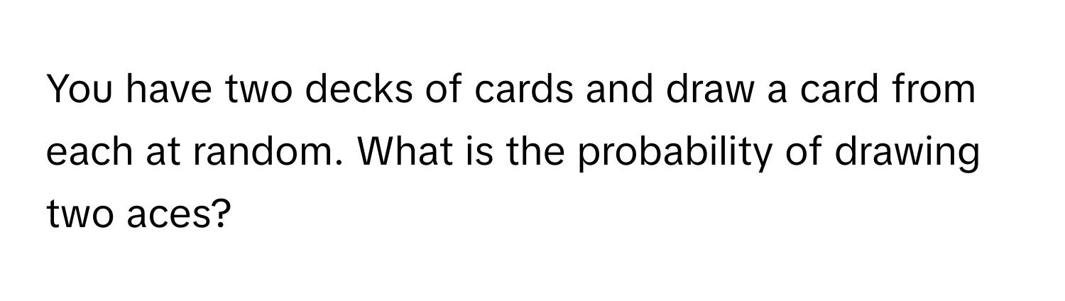 You have two decks of cards and draw a card from each at random. What is the probability of drawing two aces?